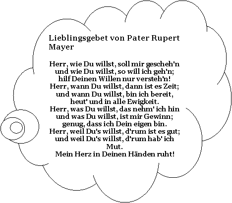 Wolkenfrmige Legende: Lieblingsgebet von Pater Rupert MayerHerr, wie Du willst, soll mir gescheh'n 
und wie Du willst, so will ich geh'n; 
hilf Deinen Willen nur versteh'n! 
Herr, wann Du willst, dann ist es Zeit; 
und wann Du willst, bin ich bereit, 
heut' und in alle Ewigkeit. 
Herr, was Du willst, das nehm' ich hin 
und was Du willst, ist mir Gewinn; 
genug, dass ich Dein eigen bin. 
Herr, weil Du's willst, d'rum ist es gut; 
und weil Du's willst, d'rum hab' ich Mut. 
Mein Herz in Deinen Hnden ruht!